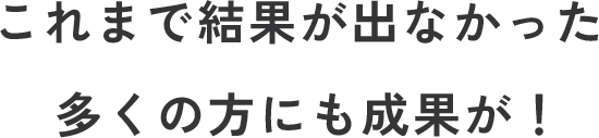 これまで結果が出なかった多くの方にも成果が！