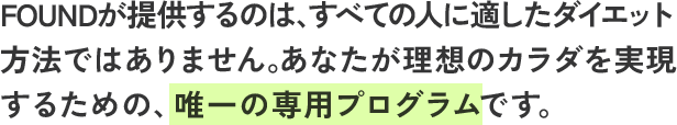 FOUNDが提供するのは、すべての人に適したダイエット方法ではありません。あなたが理想のカラダを実現するための、唯一の専用プログラムです。