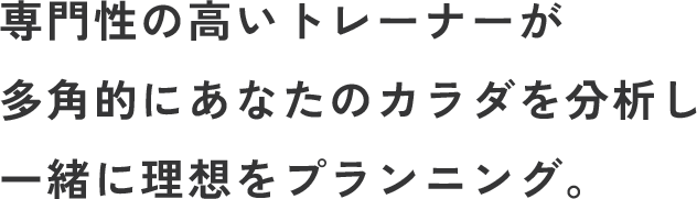 専門性の高いトレーナーが多角的にあなたのカラダを分析し一緒に理想をプランニング。