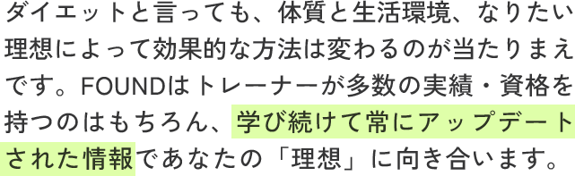 ダイエットと言っても、体質と生活環境、なりたい理想によって効果的な方法は変わるのが当たりまえです。FOUNDはトレーナーが多数の実績・資格を持つのはもちろん、学び続けて常にアップデートされた情報であなたの「理想」に向き合います。