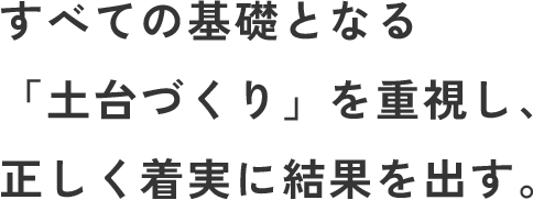 すべての基礎となる「土台づくり」を重視し、正しく着実に結果を出す。