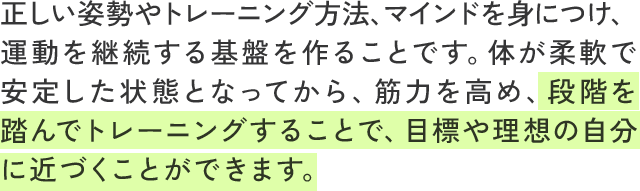 正しい姿勢やトレーニング方法、マインドを身につけ、運動を継続する基盤を作ることです。体が柔軟で安定した状態となってから、筋力を高め、段階を踏んでトレーニングすることで、目標や理想の自分に近づくことができます。