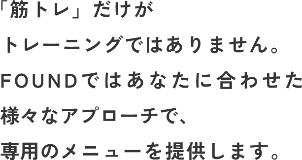 「筋トレ」だけがトレーニングではありません。FOUNDではあなたに合わせた様々なアプローチで、専用のメニューを提供します。