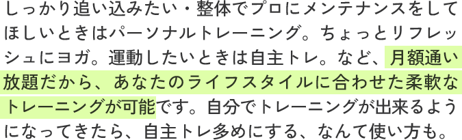 しっかり追い込みたい・整体でプロにメンテナンスをしてほしいときはパーソナルトレーニング。ちょっとリフレッシュにヨガ。運動したいときは自主トレ。など、月額通い放題だから、あなたのライフスタイルに合わせた柔軟なトレーニングが可能です。自分でトレーニングが出来るようになってきたら、自主トレ多めにする、なんて使い方も。