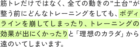 筋トレだけではなく、全ての動きの”土台”が整う前にどんなトレーニングをしても、ボディラインを崩してしまったり、トレーニングの効果が出にくかったりと「理想のカラダ」から遠のいてしまいます。