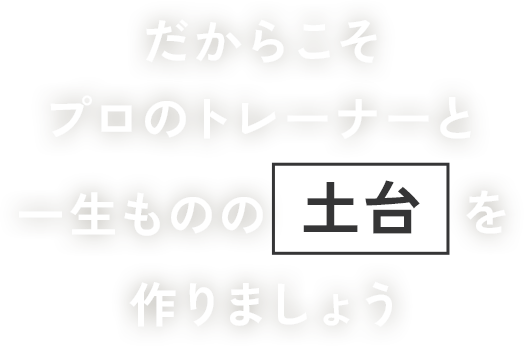 だからこそプロのトレーナーと一生ものの土台を作りましょう