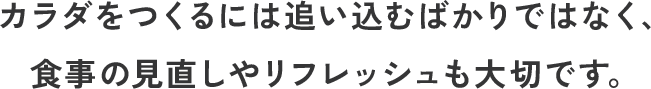 カラダをつくるには追い込むばかりではなく、
    食事の見直しやリフレッシュも大切です。