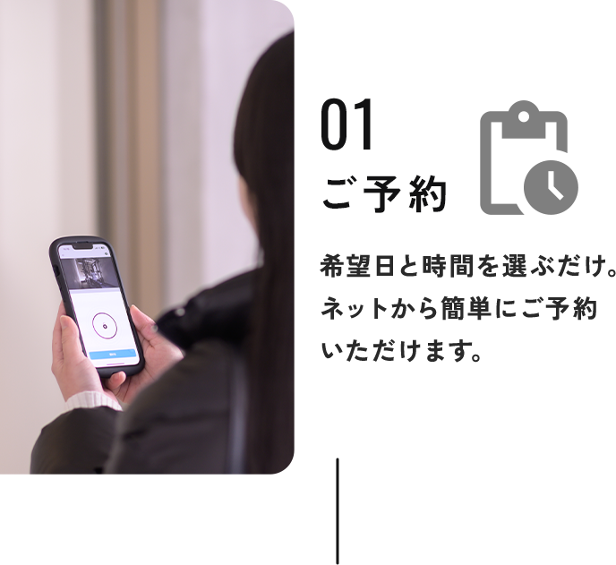 01ご予約：希望日と時間を選ぶだけ。
            ネットから簡単にご予約いただけます。